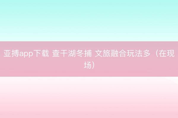 亚搏app下载 查干湖冬捕 文旅融合玩法多（在现场）
