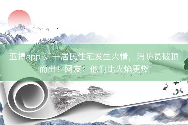 亚搏app 沪一居民住宅发生火情，消防员破顶而出！网友：他们比火焰更燃