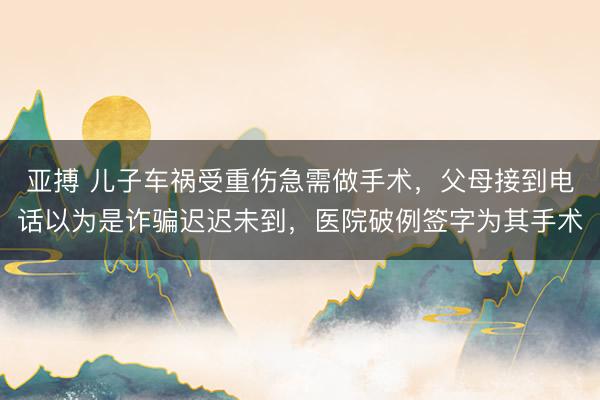 亚搏 儿子车祸受重伤急需做手术，父母接到电话以为是诈骗迟迟未到，医院破例签字为其手术