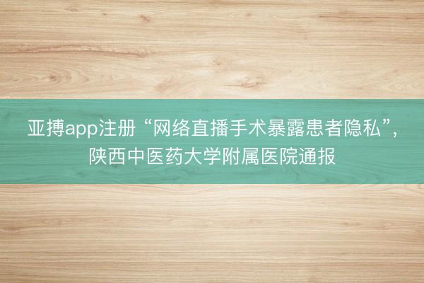 亚搏app注册 “网络直播手术暴露患者隐私”，陕西中医药大学附属医院通报