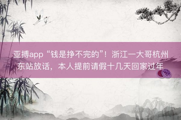 亚搏app “钱是挣不完的”！浙江一大哥杭州东站放话，本人提前请假十几天回家过年