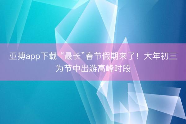 亚搏app下载 “最长”春节假期来了！大年初三为节中出游高峰时段