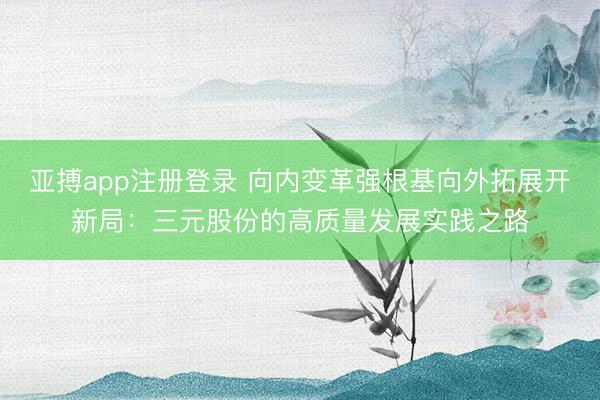 亚搏app注册登录 向内变革强根基向外拓展开新局：三元股份的高质量发展实践之路