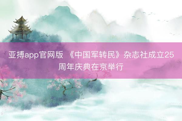 亚搏app官网版 《中国军转民》杂志社成立25周年庆典在京举行