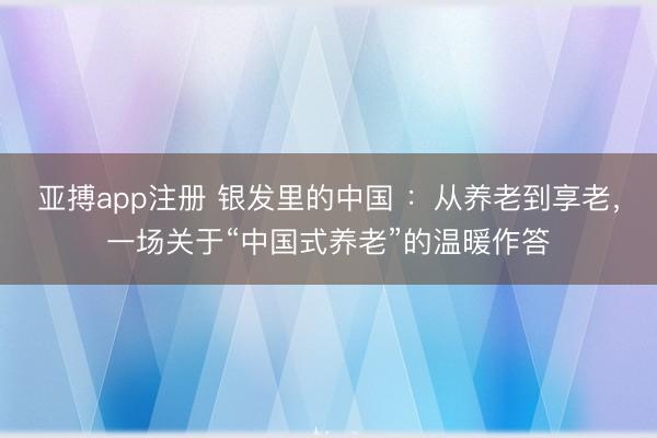 亚搏app注册 银发里的中国 ：从养老到享老，一场关于“中国式养老”的温暖作答