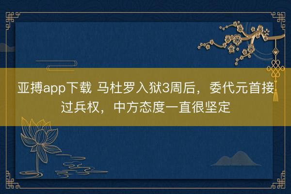 亚搏app下载 马杜罗入狱3周后，委代元首接过兵权，中方态度一直很坚定