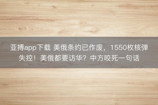 亚搏app下载 美俄条约已作废，1550枚核弹失控！美俄都要访华？中方咬死一句话