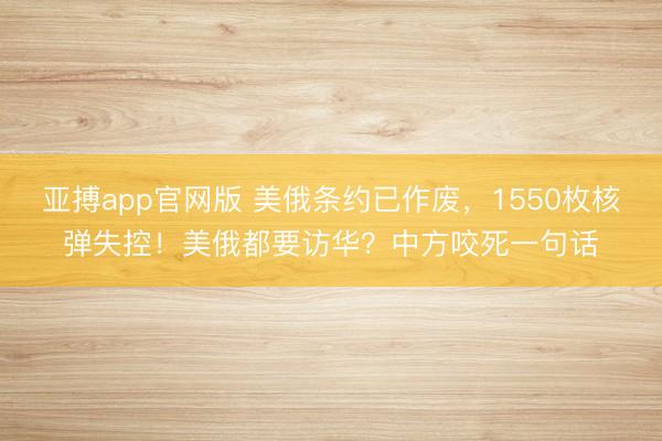 亚搏app官网版 美俄条约已作废,1550枚核弹失控!美俄都要访华?中方咬死一句话