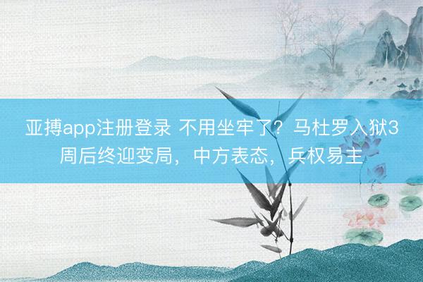 亚搏app注册登录 不用坐牢了？马杜罗入狱3周后终迎变局，中方表态，兵权易主