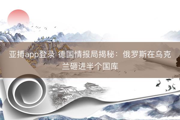 亚搏app登录 德国情报局揭秘：俄罗斯在乌克兰砸进半个国库