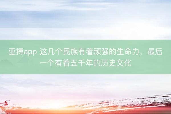 亚搏app 这几个民族有着顽强的生命力，最后一个有着五千年的历史文化