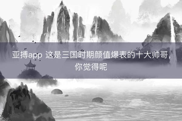 亚搏app 这是三国时期颜值爆表的十大帅哥，你觉得呢