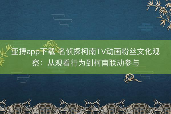 亚搏app下载 名侦探柯南TV动画粉丝文化观察：从观看行为到柯南联动参与