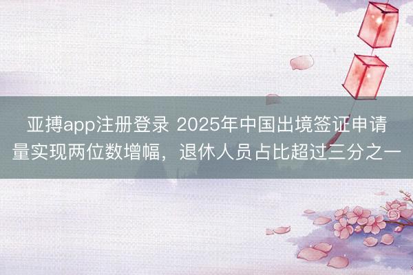 亚搏app注册登录 2025年中国出境签证申请量实现两位数增幅，退休人员占比超过三分之一
