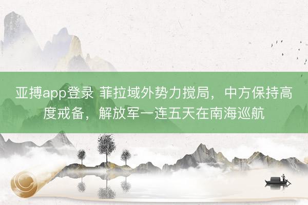亚搏app登录 菲拉域外势力搅局,中方保持高度戒备,解放军一连五天在南海巡航