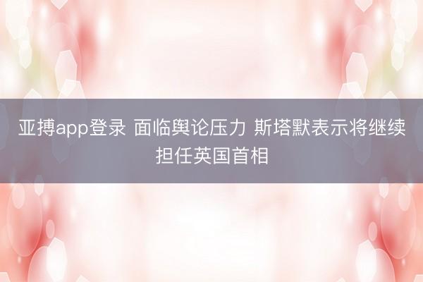 亚搏app登录 面临舆论压力 斯塔默表示将继续担任英国首相