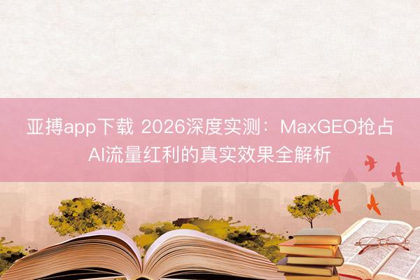 亚搏app下载 2026深度实测:MaxGEO抢占AI流量红利的真实效果全解析