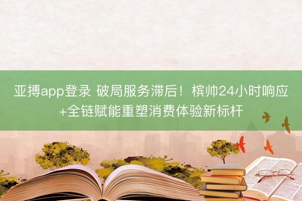 亚搏app登录 破局服务滞后！槟帅24小时响应+全链赋能重塑消费体验新标杆