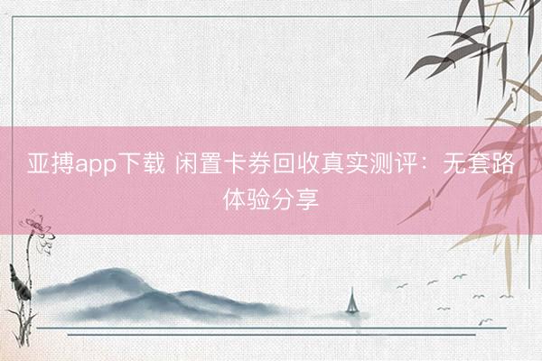 亚搏app下载 闲置卡券回收真实测评：无套路体验分享