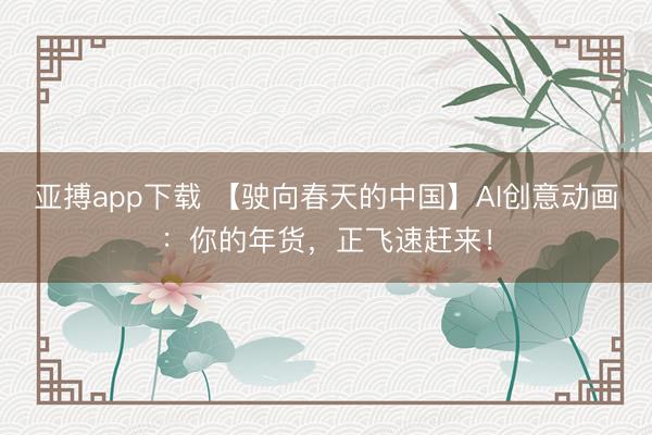 亚搏app下载 【驶向春天的中国】AI创意动画:你的年货,正飞速赶来!