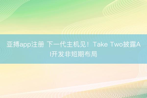 亚搏app注册 下一代主机见！Take Two披露AI开发非短期布局
