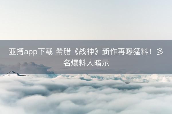 亚搏app下载 希腊《战神》新作再曝猛料!多名爆料人暗示