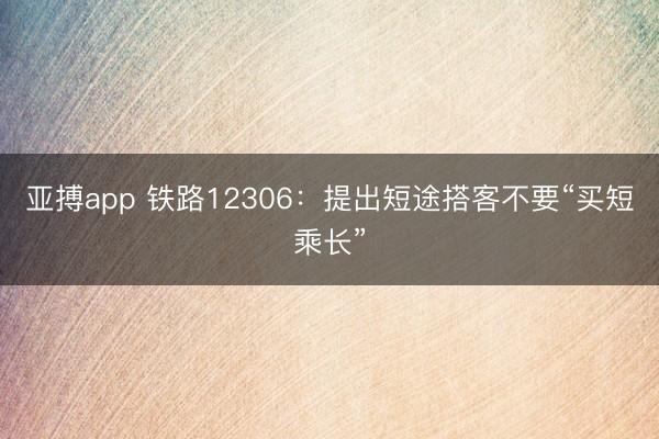 亚搏app 铁路12306:提出短途搭客不要“买短乘长”