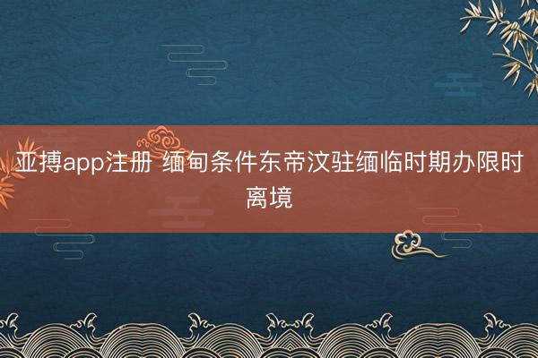 亚搏app注册 缅甸条件东帝汶驻缅临时期办限时离境