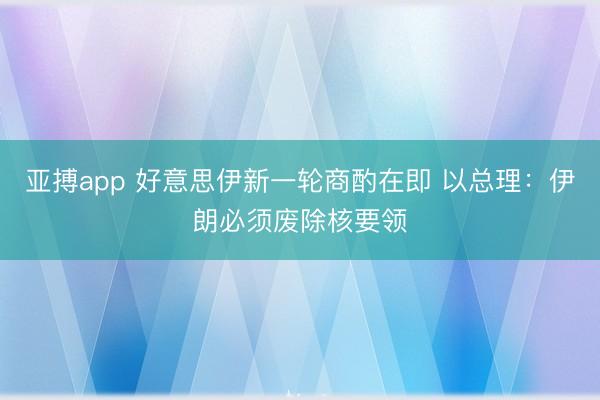 亚搏app 好意思伊新一轮商酌在即 以总理：伊朗必须废除核要领