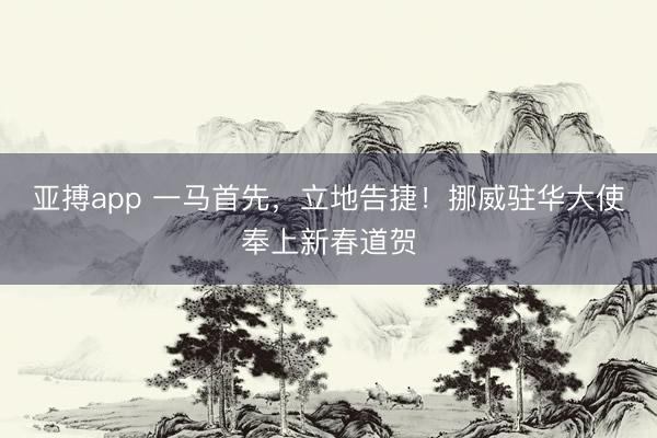 亚搏app 一马首先,立地告捷!挪威驻华大使奉上新春道贺