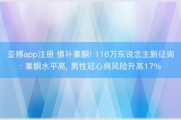 亚搏app注册 慎补睾酮! 116万东说念主新征询: 睾酮水平高, 男性冠心病风险升高17%