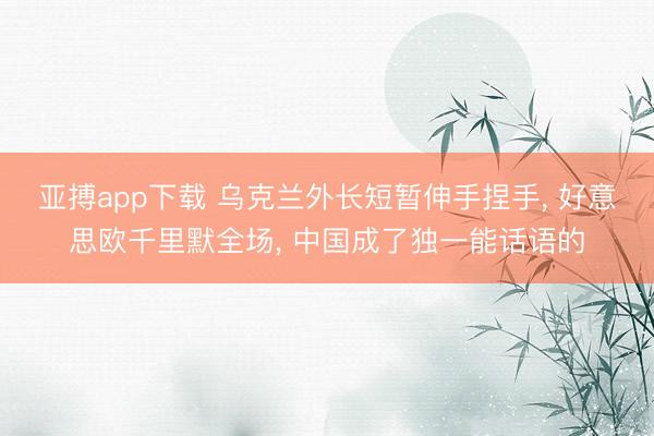 亚搏app下载 乌克兰外长短暂伸手捏手， 好意思欧千里默全场， 中国成了独一能话语的