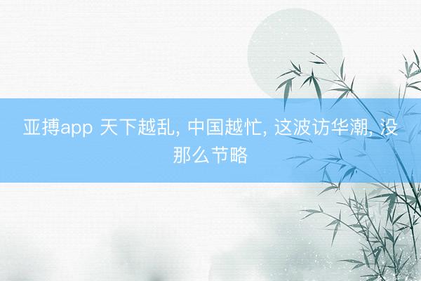 亚搏app 天下越乱， 中国越忙， 这波访华潮， 没那么节略