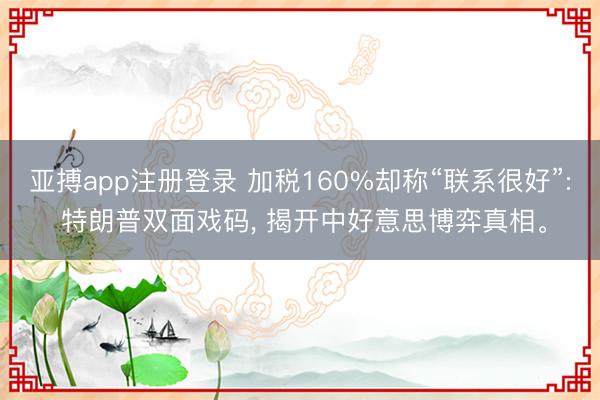 亚搏app注册登录 加税160%却称“联系很好”: 特朗普双面戏码, 揭开中好意思博弈真相。