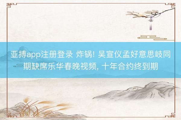 亚搏app注册登录 炸锅! 吴宣仪孟好意思岐同期缺席乐华春晚视频， 十年合约终到期