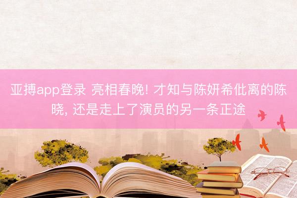 亚搏app登录 亮相春晚! 才知与陈妍希仳离的陈晓， 还是走上了演员的另一条正途