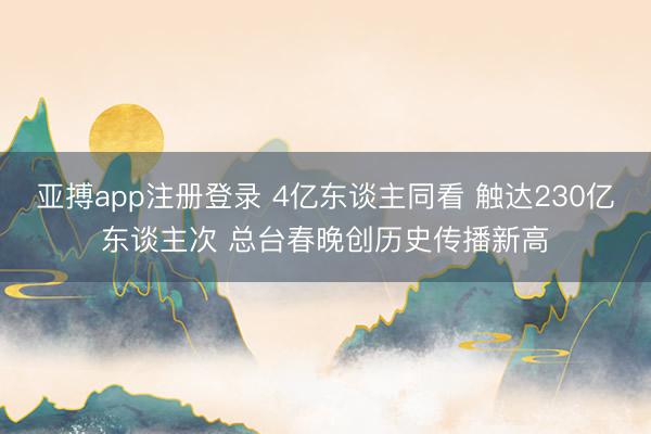 亚搏app注册登录 4亿东谈主同看 触达230亿东谈主次 总台春晚创历史传播新高