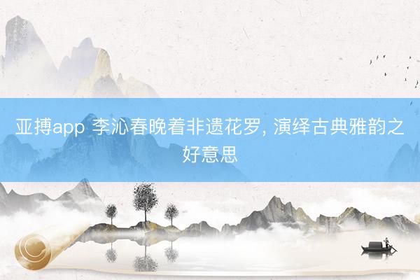 亚搏app 李沁春晚着非遗花罗， 演绎古典雅韵之好意思