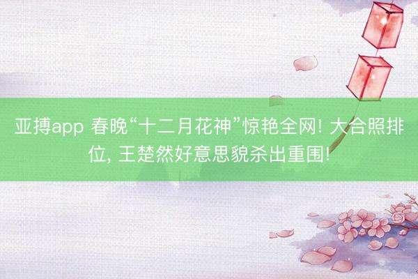 亚搏app 春晚“十二月花神”惊艳全网! 大合照排位, 王楚然好意思貌杀出重围!