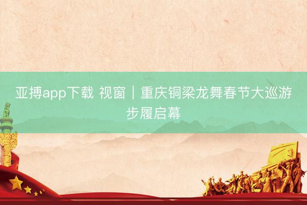 亚搏app下载 视窗｜重庆铜梁龙舞春节大巡游步履启幕