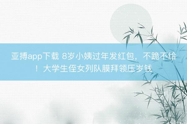 亚搏app下载 8岁小姨过年发红包，不跪不给！大学生侄女列队膜拜领压岁钱