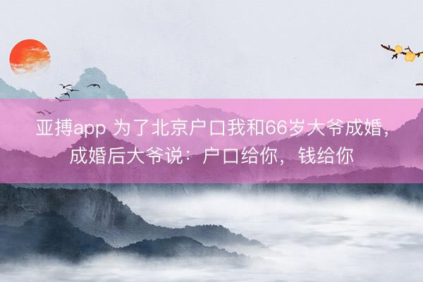 亚搏app 为了北京户口我和66岁大爷成婚,成婚后大爷说:户口给你,钱给你