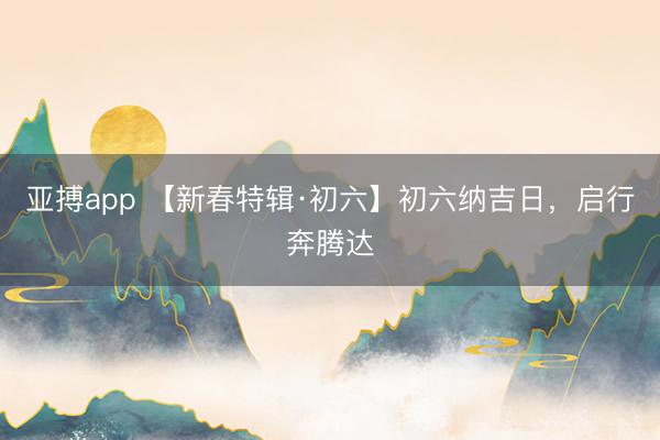 亚搏app 【新春特辑·初六】初六纳吉日,启行奔腾达