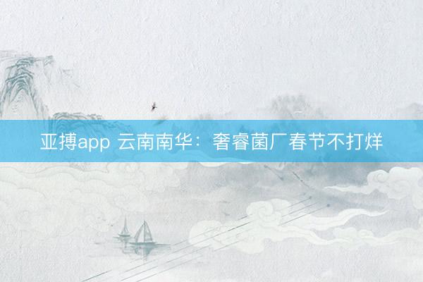亚搏app 云南南华：奢睿菌厂春节不打烊