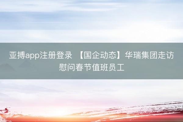 亚搏app注册登录 【国企动态】华瑞集团走访慰问春节值班员工