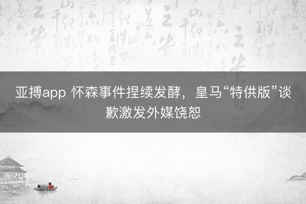 亚搏app 怀森事件捏续发酵,皇马“特供版”谈歉激发外媒饶恕