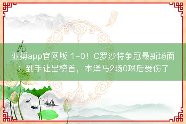 亚搏app官网版 1-0!C罗沙特争冠最新场面:到手让出榜首,本泽马2场0球后受伤了