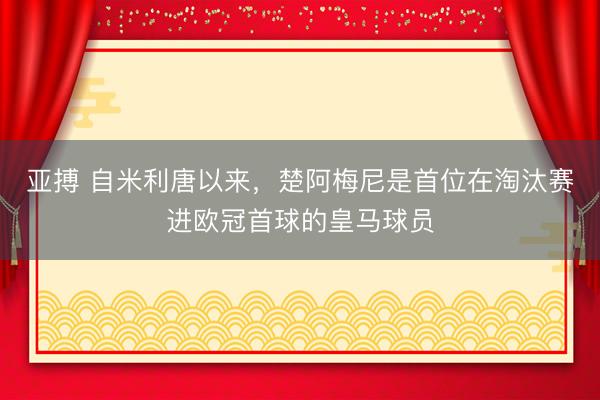 亚搏 自米利唐以来，楚阿梅尼是首位在淘汰赛进欧冠首球的皇马球员