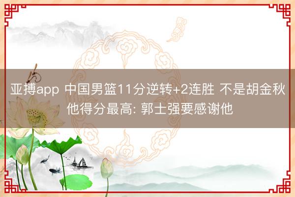 亚搏app 中国男篮11分逆转+2连胜 不是胡金秋 他得分最高: 郭士强要感谢他