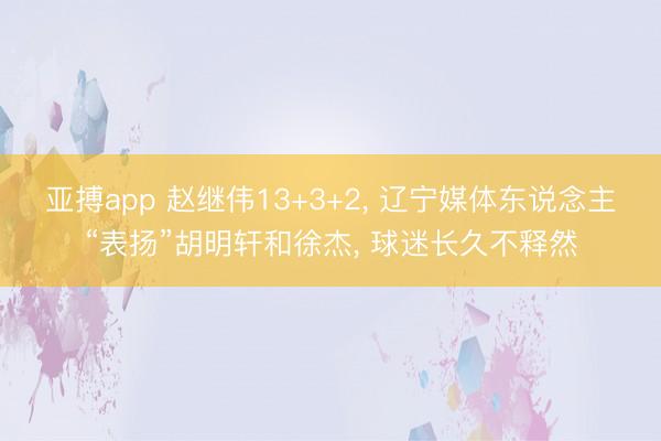 亚搏app 赵继伟13+3+2， 辽宁媒体东说念主“表扬”胡明轩和徐杰， 球迷长久不释然